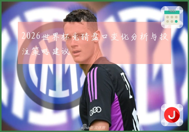 2026世界杯竞猜盘口变化分析与投注策略建议