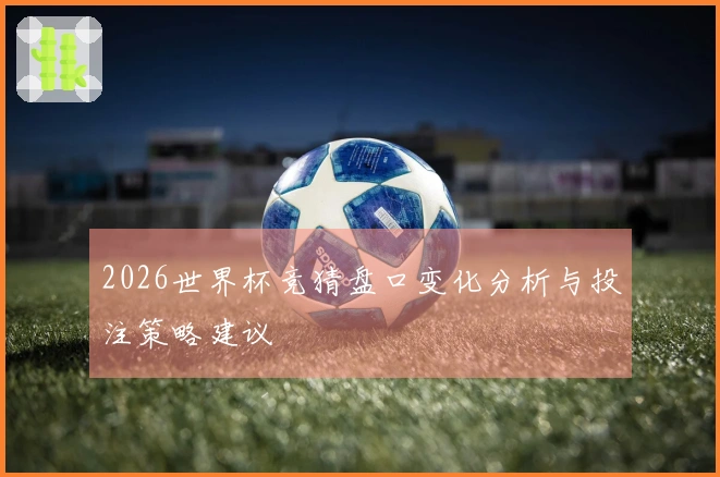 2026世界杯竞猜盘口变化分析与投注策略建议